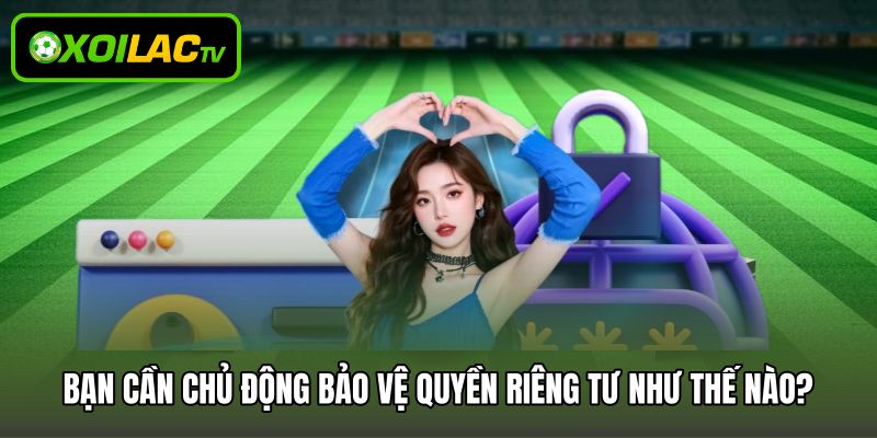 Bạn cần chủ động bảo vệ quyền riêng tư như thế nào?